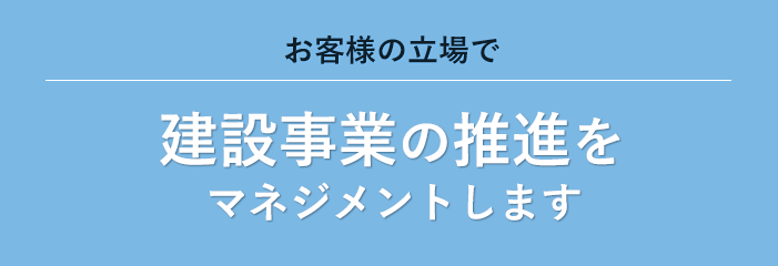 お客様の立場で 建設事業の推進を マネジメントします