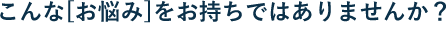 こんな[お悩み]をお持ちではありませんか？