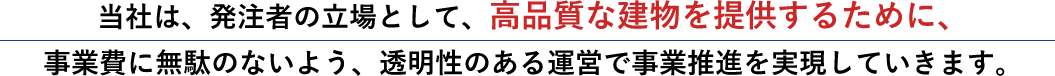 当社は、発注者の立場として、高品質な建物を提供するために、事業費に無駄のないよう、透明性のある運営で事業推進を実現していきます。