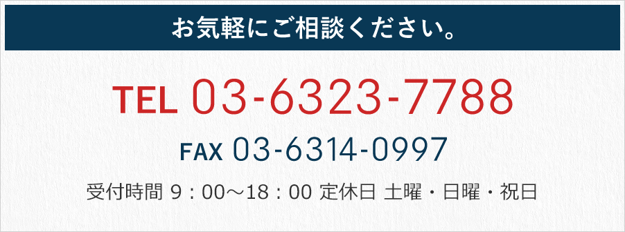お気軽にご相談ください。 TEL 03-6323-7788 FAX 03-6314-0997 受付時間 9：00～18：00 定休日 土曜・日曜・祝日