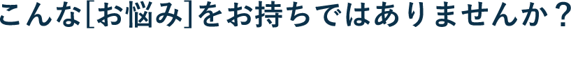 こんな[お悩み]をお持ちではありませんか？