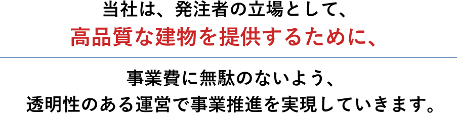 当社は、発注者の立場として、高品質な建物を提供するために、事業費に無駄のないよう、透明性のある運営で事業推進を実現していきます。